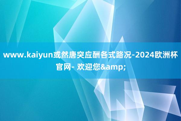 www.kaiyun或然唐突应酬各式路况-2024欧洲杯官网- 欢迎您&