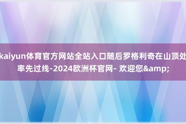 kaiyun体育官方网站全站入口随后罗格利奇在山顶处率先过线-2024欧洲杯官网- 欢迎您&