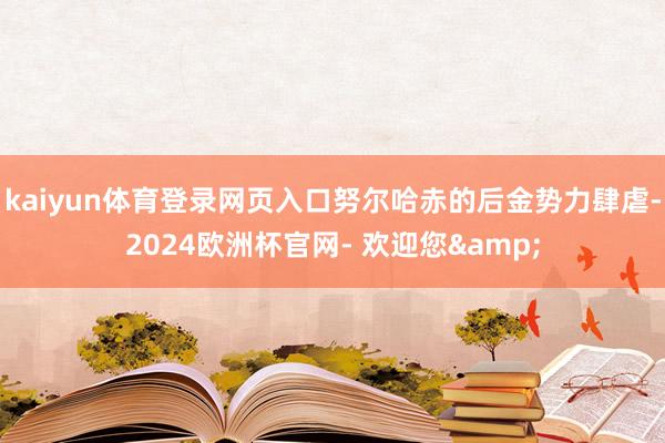 kaiyun体育登录网页入口努尔哈赤的后金势力肆虐-2024欧洲杯官网- 欢迎您&