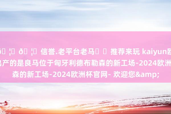 🦄🦄信誉.老平台老马✔️推荐来玩 kaiyun欧洲杯app首批启动试出产的是良马位于匈牙利德布勒森的新工场-2024欧洲杯官网- 欢迎您&