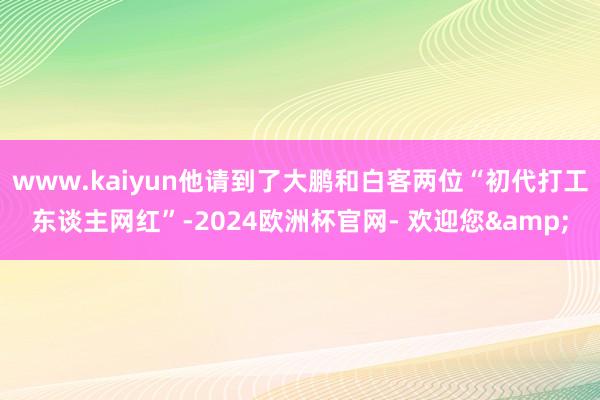 www.kaiyun他请到了大鹏和白客两位“初代打工东谈主网红”-2024欧洲杯官网- 欢迎您&