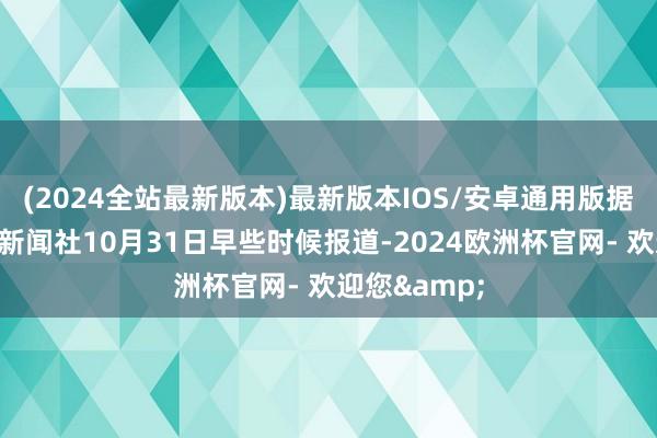 (2024全站最新版本)最新版本IOS/安卓通用版据乌克兰独立新闻社10月31日早些时候报道-2024欧洲杯官网- 欢迎您&