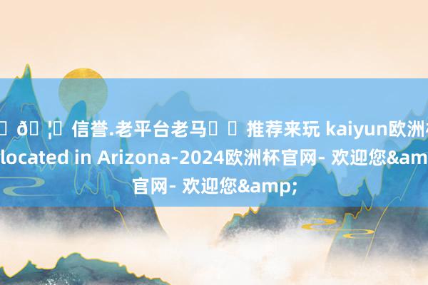 🦄🦄信誉.老平台老马✔️推荐来玩 kaiyun欧洲杯app located in Arizona-2024欧洲杯官网- 欢迎您&