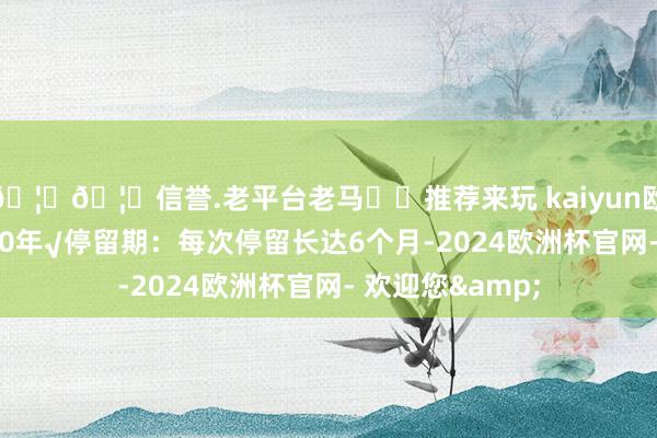 🦄🦄信誉.老平台老马✔️推荐来玩 kaiyun欧洲杯app最长10年√停留期：每次停留长达6个月-2024欧洲杯官网- 欢迎您&