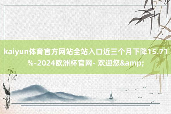 kaiyun体育官方网站全站入口近三个月下降15.71%-2024欧洲杯官网- 欢迎您&