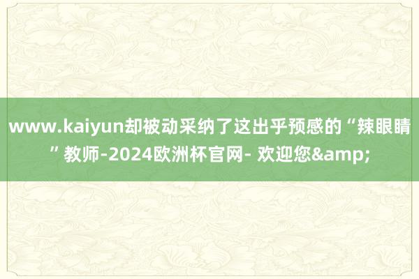 www.kaiyun却被动采纳了这出乎预感的“辣眼睛”教师-2024欧洲杯官网- 欢迎您&