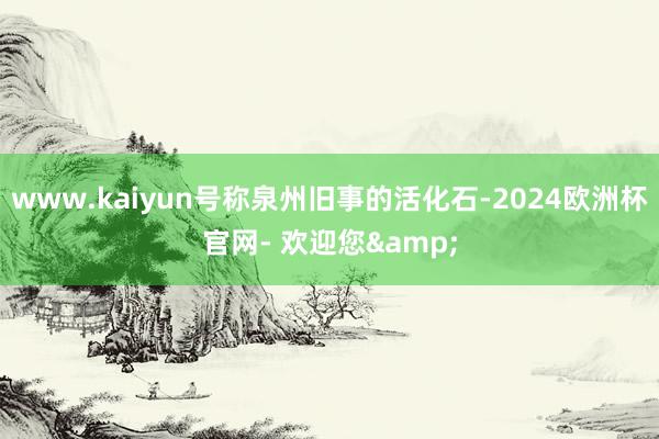 www.kaiyun号称泉州旧事的活化石-2024欧洲杯官网- 欢迎您&