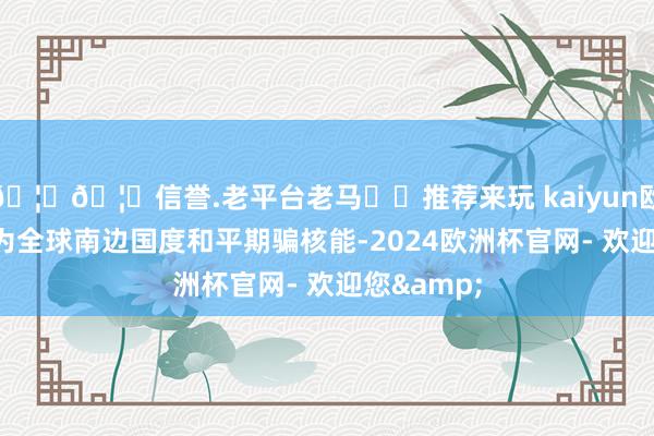 🦄🦄信誉.老平台老马✔️推荐来玩 kaiyun欧洲杯app为全球南边国度和平期骗核能-2024欧洲杯官网- 欢迎您&