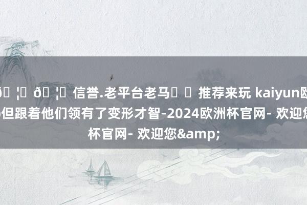 🦄🦄信誉.老平台老马✔️推荐来玩 kaiyun欧洲杯app但跟着他们领有了变形才智-2024欧洲杯官网- 欢迎您&