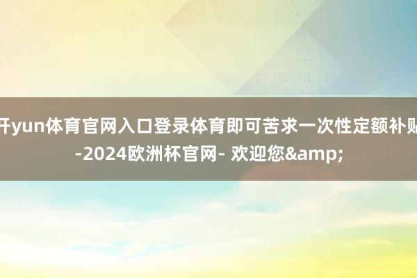 开yun体育官网入口登录体育即可苦求一次性定额补贴-2024欧洲杯官网- 欢迎您&