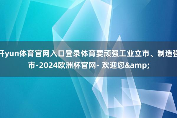 开yun体育官网入口登录体育要顽强工业立市、制造强市-2024欧洲杯官网- 欢迎您&