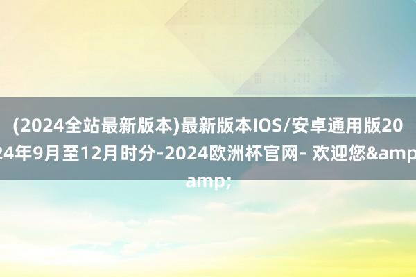 (2024全站最新版本)最新版本IOS/安卓通用版2024年9月至12月时分-2024欧洲杯官网- 欢迎您&