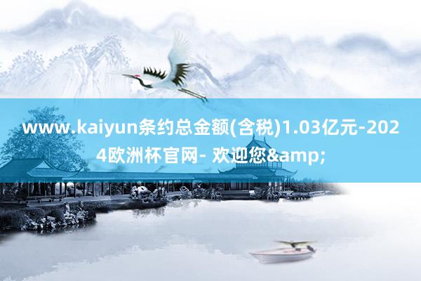 www.kaiyun条约总金额(含税)1.03亿元-2024欧洲杯官网- 欢迎您&