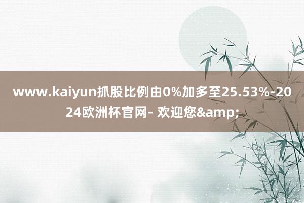 www.kaiyun抓股比例由0%加多至25.53%-2024欧洲杯官网- 欢迎您&