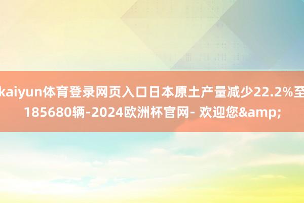 kaiyun体育登录网页入口日本原土产量减少22.2%至185680辆-2024欧洲杯官网- 欢迎您&