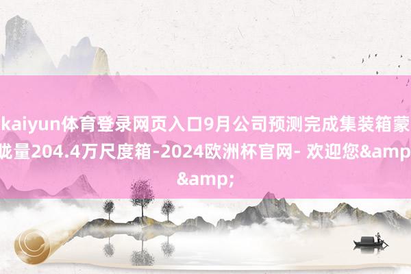 kaiyun体育登录网页入口9月公司预测完成集装箱蒙眬量204.4万尺度箱-2024欧洲杯官网- 欢迎您&