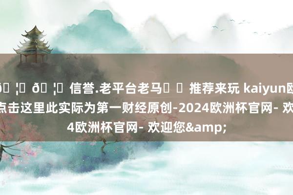 🦄🦄信誉.老平台老马✔️推荐来玩 kaiyun欧洲杯app请点击这里此实际为第一财经原创-2024欧洲杯官网- 欢迎您&