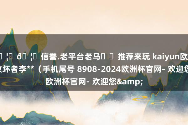 🦄🦄信誉.老平台老马✔️推荐来玩 kaiyun欧洲杯app败坏者李**（手机尾号 8908-2024欧洲杯官网- 欢迎您&