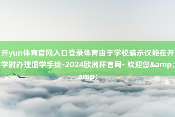 开yun体育官网入口登录体育由于学校暗示仅能在开学时办理退学手续-2024欧洲杯官网- 欢迎您&