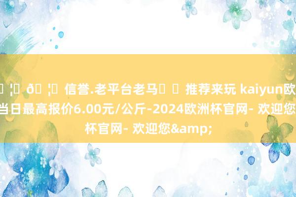 🦄🦄信誉.老平台老马✔️推荐来玩 kaiyun欧洲杯app当日最高报价6.00元/公斤-2024欧洲杯官网- 欢迎您&