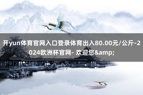 开yun体育官网入口登录体育出入80.00元/公斤-2024欧洲杯官网- 欢迎您&