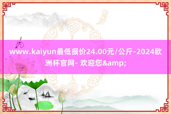 www.kaiyun最低报价24.00元/公斤-2024欧洲杯官网- 欢迎您&