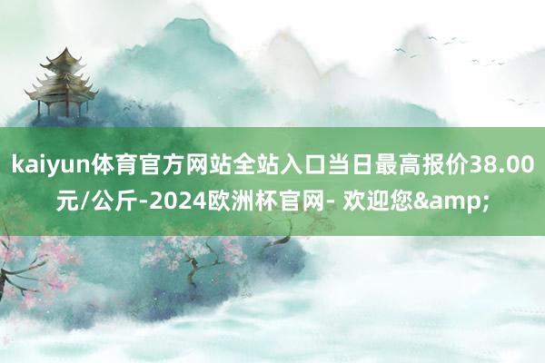 kaiyun体育官方网站全站入口当日最高报价38.00元/公斤-2024欧洲杯官网- 欢迎您&