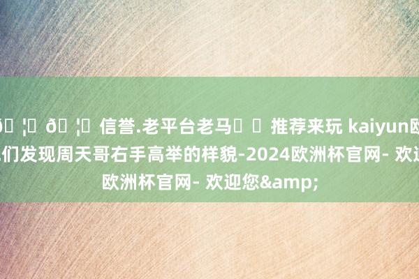 🦄🦄信誉.老平台老马✔️推荐来玩 kaiyun欧洲杯app他们发现周天哥右手高举的样貌-2024欧洲杯官网- 欢迎您&