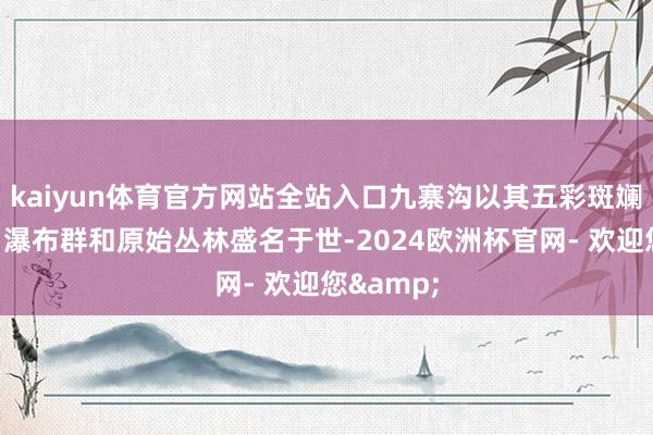 kaiyun体育官方网站全站入口九寨沟以其五彩斑斓的湖泊、瀑布群和原始丛林盛名于世-2024欧洲杯官网- 欢迎您&