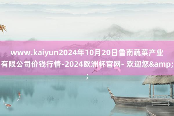 www.kaiyun2024年10月20日鲁南蔬菜产业有限公司价钱行情-2024欧洲杯官网- 欢迎您&