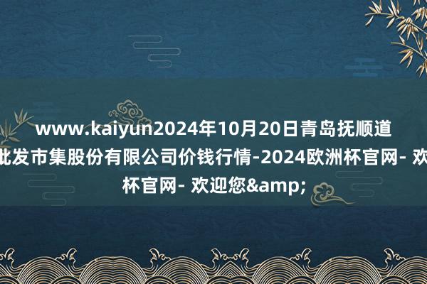 www.kaiyun2024年10月20日青岛抚顺道蔬菜副食物批发市集股份有限公司价钱行情-2024欧洲杯官网- 欢迎您&