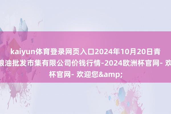 kaiyun体育登录网页入口2024年10月20日青海西宁仁杰粮油批发市集有限公司价钱行情-2024欧洲杯官网- 欢迎您&