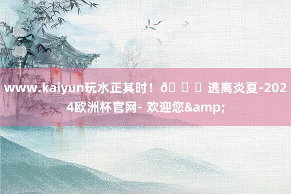 www.kaiyun玩水正其时！🌟逃离炎夏-2024欧洲杯官网- 欢迎您&