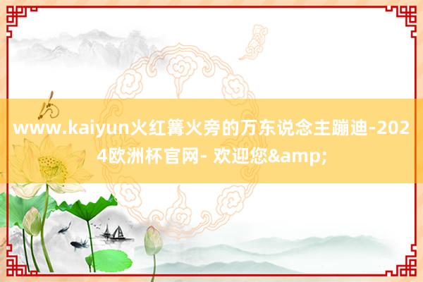 www.kaiyun火红篝火旁的万东说念主蹦迪-2024欧洲杯官网- 欢迎您&