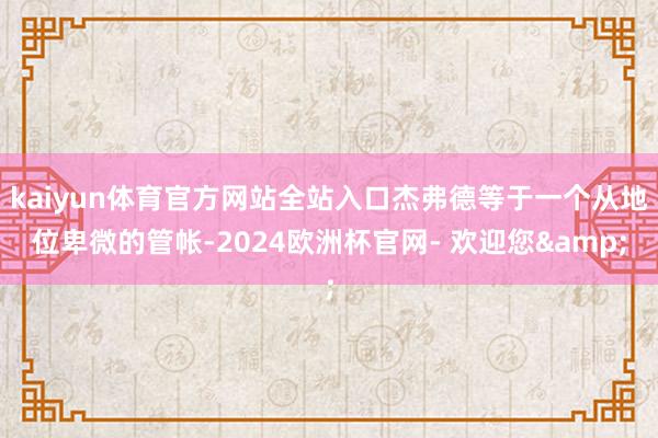 kaiyun体育官方网站全站入口杰弗德等于一个从地位卑微的管帐-2024欧洲杯官网- 欢迎您&