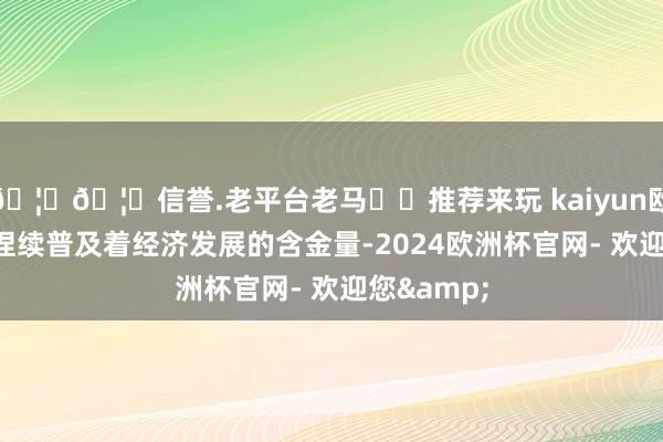 🦄🦄信誉.老平台老马✔️推荐来玩 kaiyun欧洲杯app捏续普及着经济发展的含金量-2024欧洲杯官网- 欢迎您&