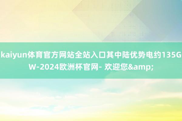 kaiyun体育官方网站全站入口其中陆优势电约135GW-2024欧洲杯官网- 欢迎您&