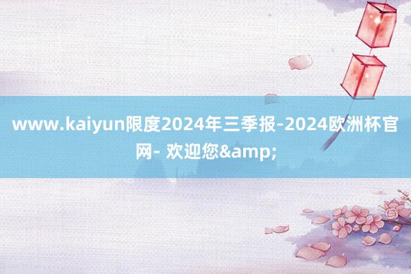 www.kaiyun限度2024年三季报-2024欧洲杯官网- 欢迎您&