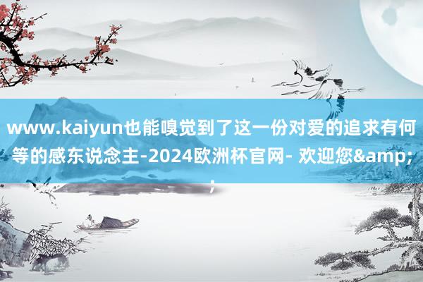 www.kaiyun也能嗅觉到了这一份对爱的追求有何等的感东说念主-2024欧洲杯官网- 欢迎您&