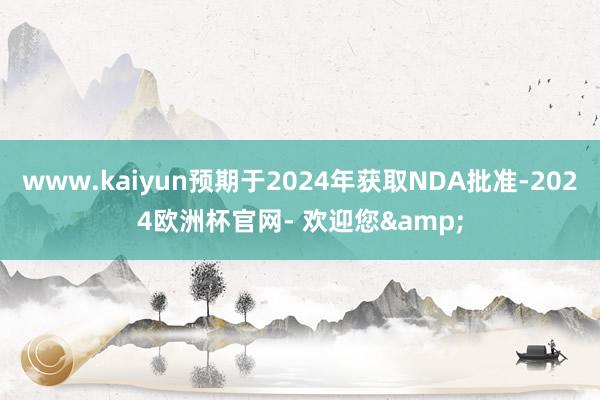 www.kaiyun预期于2024年获取NDA批准-2024欧洲杯官网- 欢迎您&