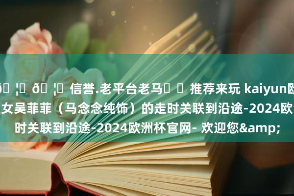 🦄🦄信誉.老平台老马✔️推荐来玩 kaiyun欧洲杯app也将他和巨室女吴菲菲（马念念纯饰）的走时关联到沿途-2024欧洲杯官网- 欢迎您&