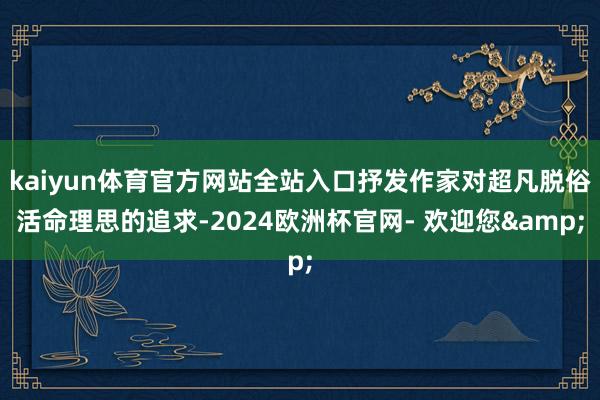 kaiyun体育官方网站全站入口抒发作家对超凡脱俗活命理思的追求-2024欧洲杯官网- 欢迎您&