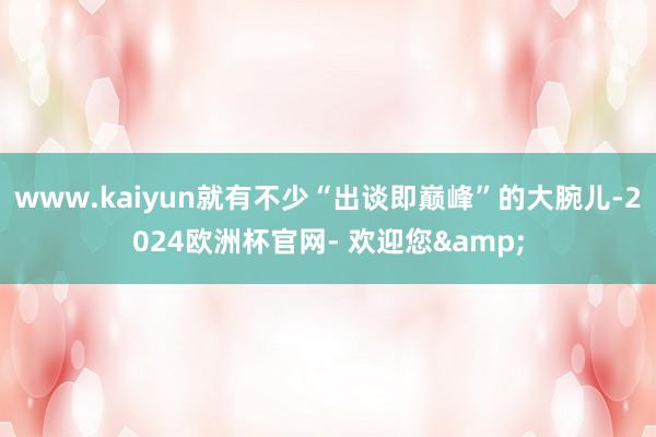 www.kaiyun就有不少“出谈即巅峰”的大腕儿-2024欧洲杯官网- 欢迎您&