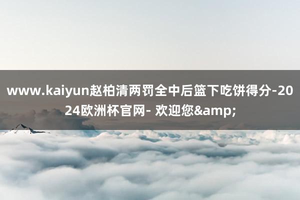 www.kaiyun赵柏清两罚全中后篮下吃饼得分-2024欧洲杯官网- 欢迎您&