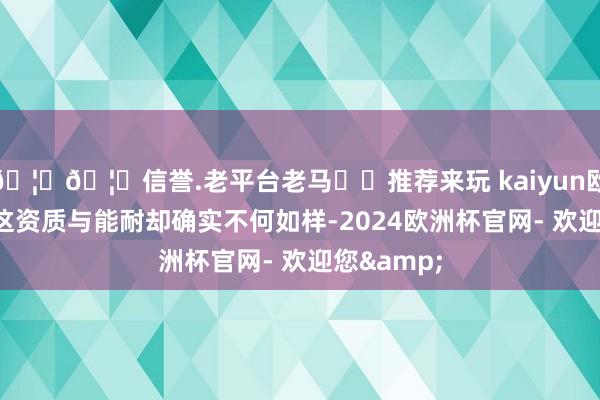 🦄🦄信誉.老平台老马✔️推荐来玩 kaiyun欧洲杯app这资质与能耐却确实不何如样-2024欧洲杯官网- 欢迎您&