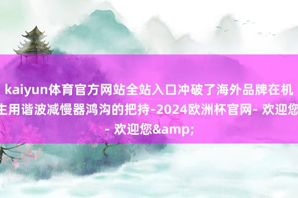 kaiyun体育官方网站全站入口冲破了海外品牌在机器东谈主用谐波减慢器鸿沟的把持-2024欧洲杯官网- 欢迎您&