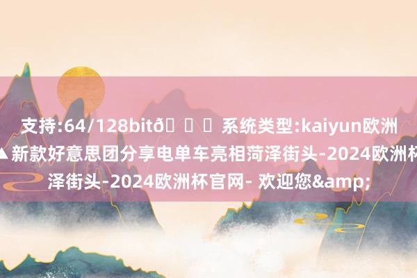 支持:64/128bit🍏系统类型:kaiyun欧洲杯appApp官方下载▲新款好意思团分享电单车亮相菏泽街头-2024欧洲杯官网- 欢迎您&