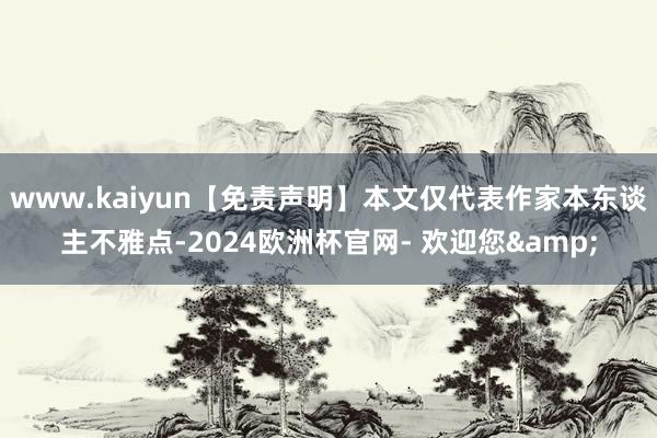 www.kaiyun【免责声明】本文仅代表作家本东谈主不雅点-2024欧洲杯官网- 欢迎您&