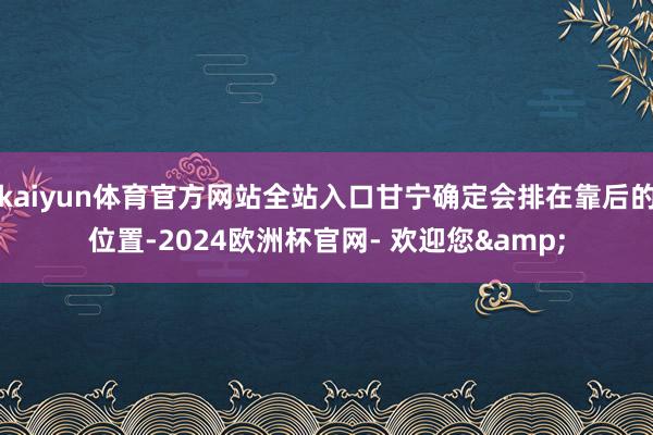 kaiyun体育官方网站全站入口甘宁确定会排在靠后的位置-2024欧洲杯官网- 欢迎您&