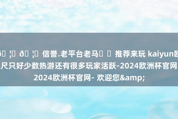 🦄🦄信誉.老平台老马✔️推荐来玩 kaiyun欧洲杯app次序咫尺只好少数热游还有很多玩家活跃-2024欧洲杯官网- 欢迎您&